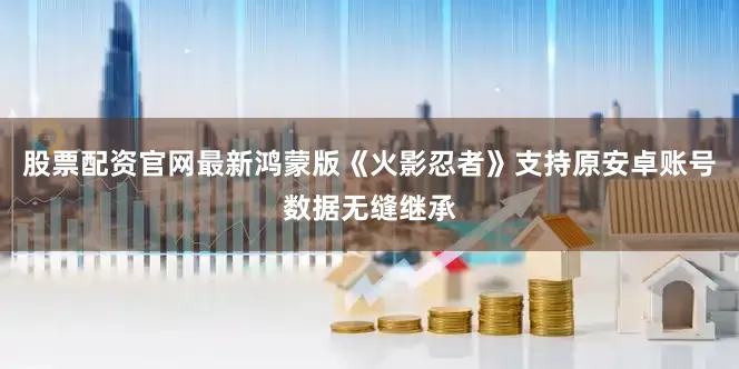 股票配资官网最新鸿蒙版《火影忍者》支持原安卓账号数据无缝继承