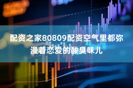 配资之家80809配资空气里都弥漫着恋爱的酸臭味儿